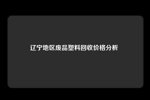 辽宁地区废品塑料回收价格分析 