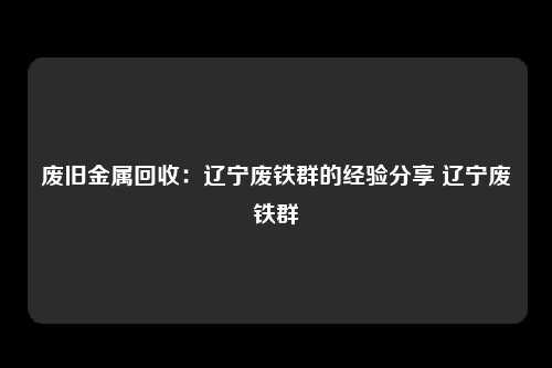 废旧金属回收：辽宁废铁群的经验分享 辽宁废铁群