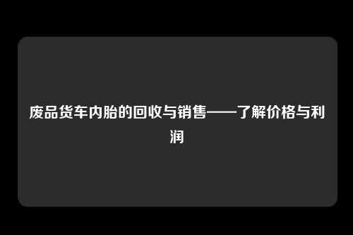 废品货车内胎的回收与销售——了解价格与利润