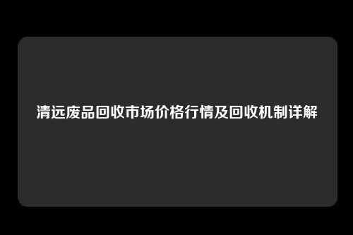 清远废品回收市场价格行情及回收机制详解