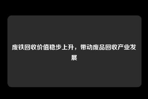 废铁回收价值稳步上升，带动废品回收产业发展