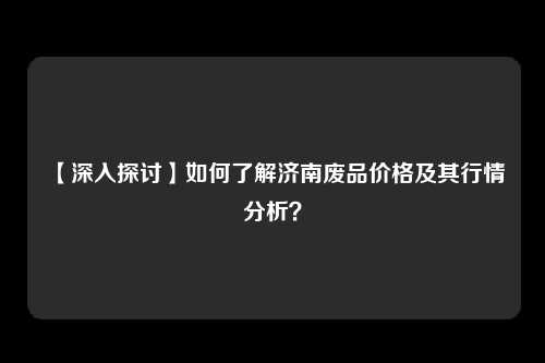 【深入探讨】如何了解济南废品价格及其行情分析？