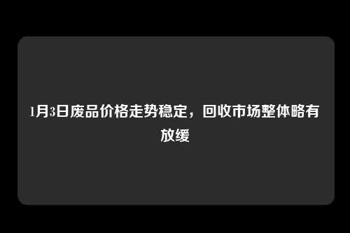 1月3日废品价格走势稳定，回收市场整体略有放缓