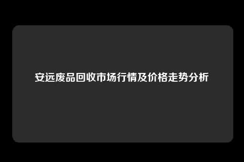 安远废品回收市场行情及价格走势分析