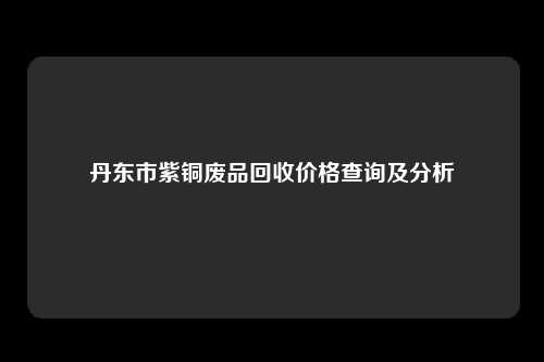 丹东市紫铜废品回收价格查询及分析