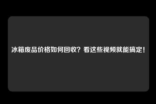 冰箱废品价格如何回收？看这些视频就能搞定！