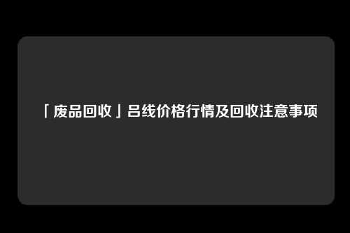 「废品回收」吕线价格行情及回收注意事项