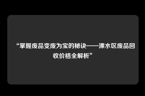 “掌握废品变废为宝的秘诀——溧水区废品回收价格全解析”