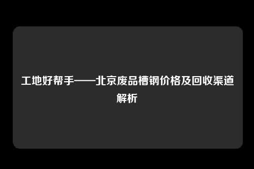 工地好帮手——北京废品槽钢价格及回收渠道解析