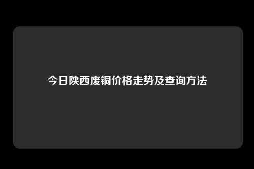 今日陕西废铜价格走势及查询方法