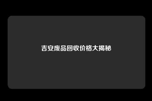 吉安废品回收价格大揭秘