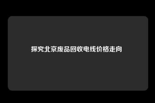 探究北京废品回收电线价格走向 