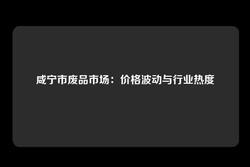 咸宁市废品市场：价格波动与行业热度