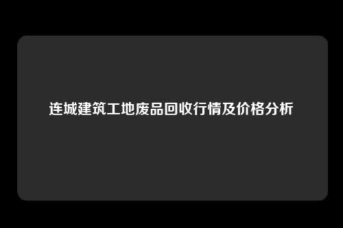 连城建筑工地废品回收行情及价格分析