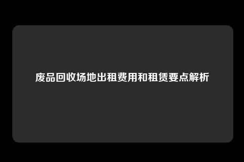 废品回收场地出租费用和租赁要点解析