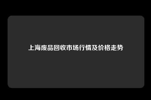 上海废品回收市场行情及价格走势