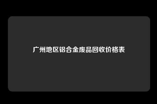 广州地区铝合金废品回收价格表