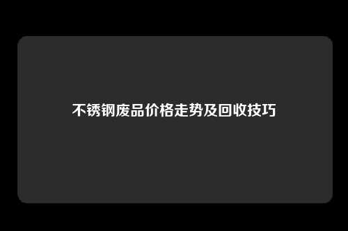 不锈钢废品价格走势及回收技巧