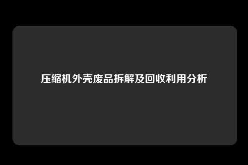 压缩机外壳废品拆解及回收利用分析