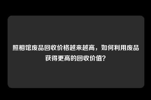 照相馆废品回收价格越来越高，如何利用废品获得更高的回收价值？