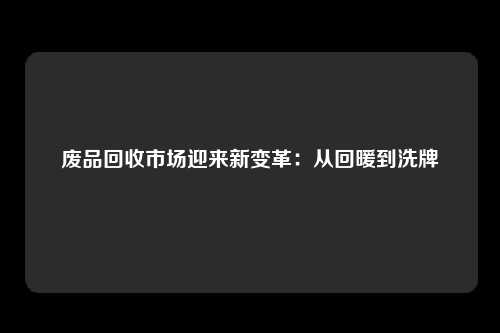 废品回收市场迎来新变革：从回暖到洗牌