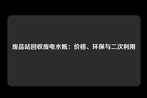 废品站回收废电水瓶：价格、环保与二次利用