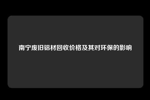 南宁废旧铝材回收价格及其对环保的影响