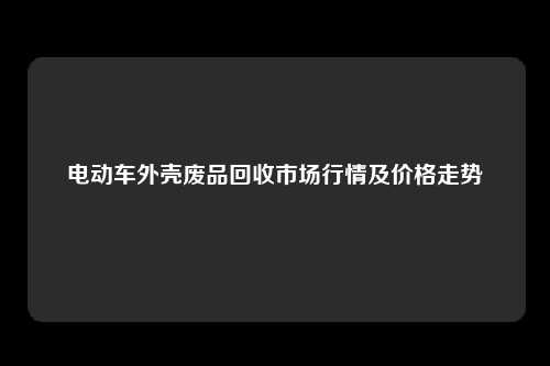 电动车外壳废品回收市场行情及价格走势