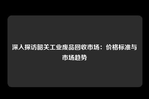 深入探访韶关工业废品回收市场：价格标准与市场趋势