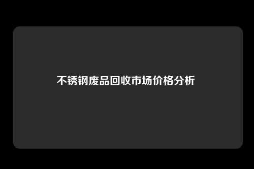 不锈钢废品回收市场价格分析 