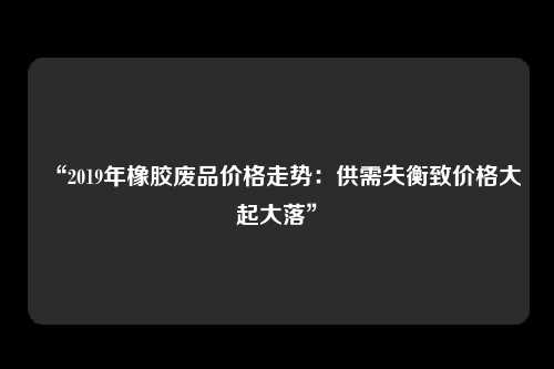 “2019年橡胶废品价格走势：供需失衡致价格大起大落”