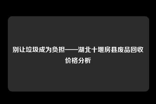 别让垃圾成为负担——湖北十堰房县废品回收价格分析