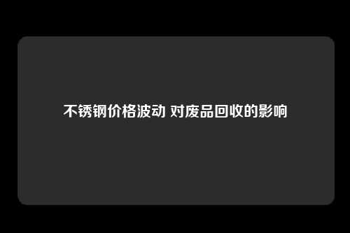 不锈钢价格波动 对废品回收的影响