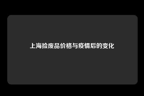 上海捡废品价格与疫情后的变化