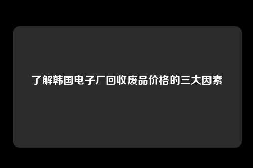 了解韩国电子厂回收废品价格的三大因素