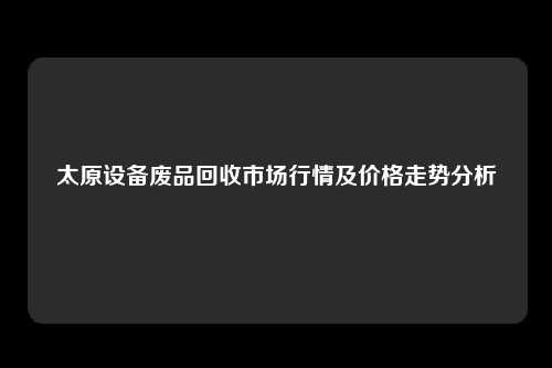 太原设备废品回收市场行情及价格走势分析