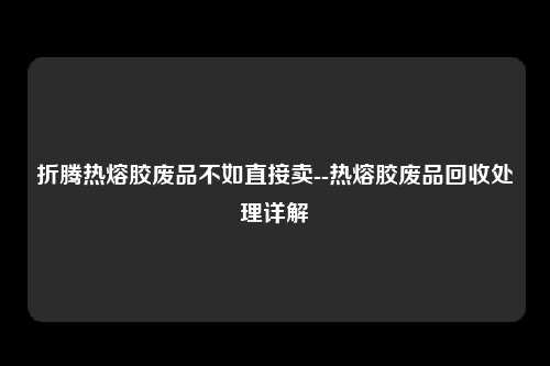 折腾热熔胶废品不如直接卖--热熔胶废品回收处理详解