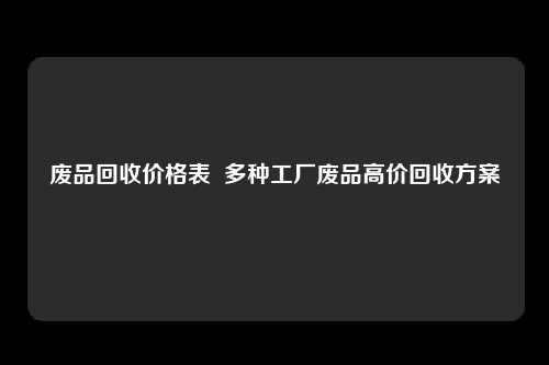 废品回收价格表  多种工厂废品高价回收方案