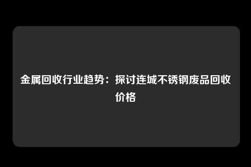 金属回收行业趋势：探讨连城不锈钢废品回收价格