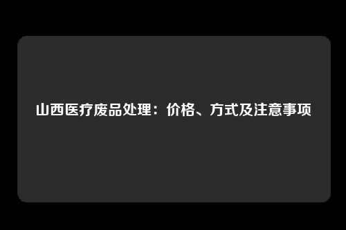 山西医疗废品处理：价格、方式及注意事项