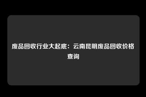 废品回收行业大起底：云南昆明废品回收价格查询