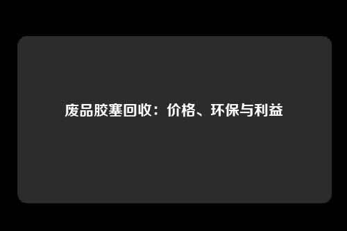 废品胶塞回收：价格、环保与利益