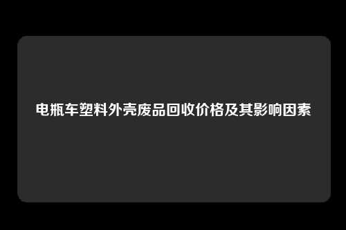 电瓶车塑料外壳废品回收价格及其影响因素