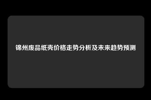 锦州废品纸壳价格走势分析及未来趋势预测