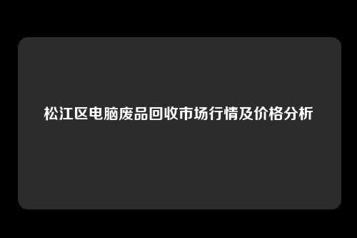 松江区电脑废品回收市场行情及价格分析