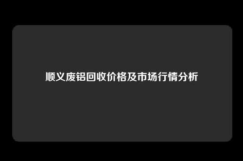 顺义废铝回收价格及市场行情分析