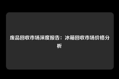 废品回收市场深度报告：冰箱回收市场价格分析