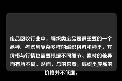 废品回收行业中，编织类废品是很重要的一个品种。考虑到复杂多样的编织材料和种类，其价格与行情也需要根据不同细节、素材的差异而有所不同。然而，总的来看，编织类废品的价格并不低廉。