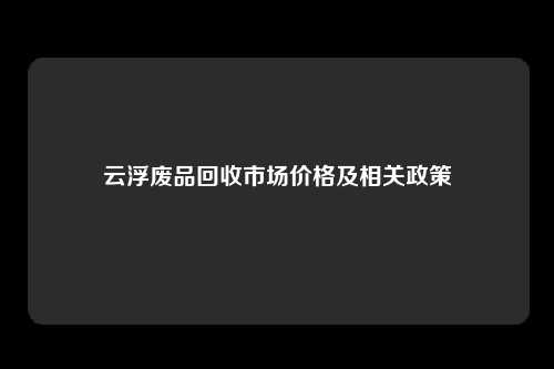 云浮废品回收市场价格及相关政策