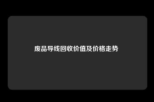 废品导线回收价值及价格走势 